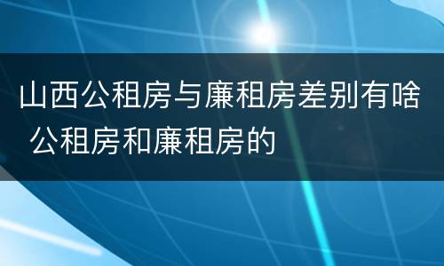 山西公租房与廉租房差别有啥 公租房和廉租房的