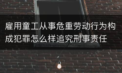 雇用童工从事危重劳动行为构成犯罪怎么样追究刑事责任