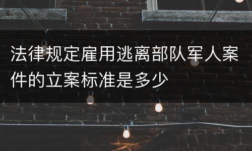 法律规定雇用逃离部队军人案件的立案标准是多少