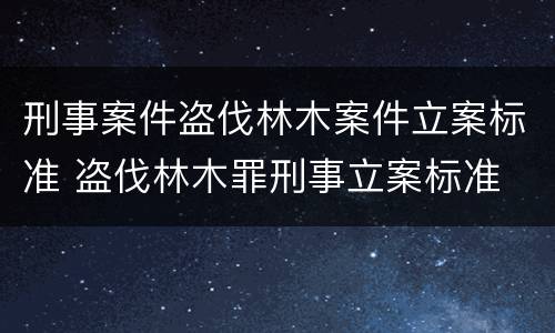 刑事案件盗伐林木案件立案标准 盗伐林木罪刑事立案标准