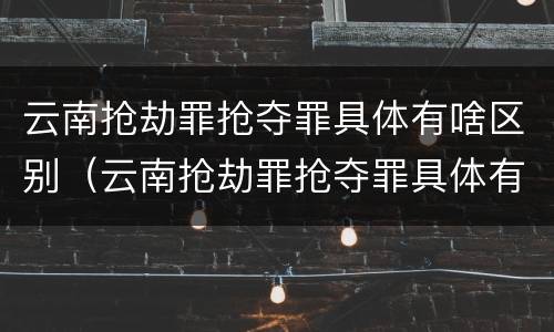 云南抢劫罪抢夺罪具体有啥区别（云南抢劫罪抢夺罪具体有啥区别呢）