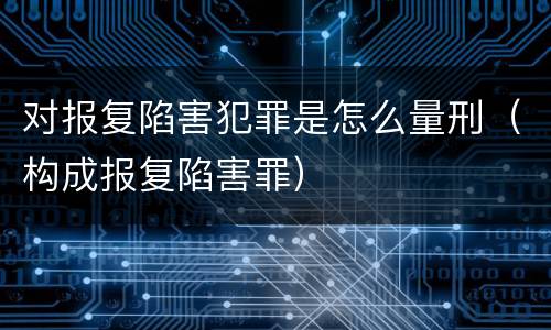 对报复陷害犯罪是怎么量刑（构成报复陷害罪）