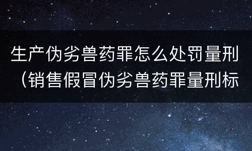 生产伪劣兽药罪怎么处罚量刑（销售假冒伪劣兽药罪量刑标准）