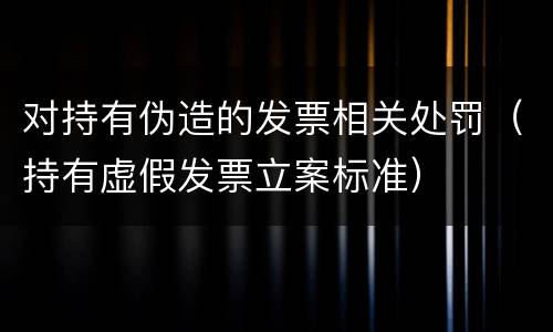 对持有伪造的发票相关处罚（持有虚假发票立案标准）