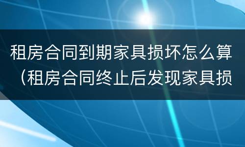 租房合同到期家具损坏怎么算（租房合同终止后发现家具损坏怎么办）