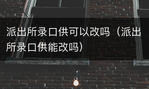 派出所录口供可以改吗（派出所录口供能改吗）