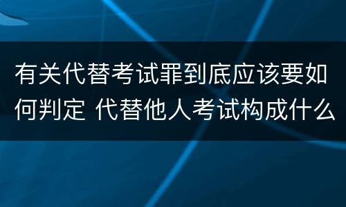 有关代替考试罪到底应该要如何判定 代替他人考试构成什么罪
