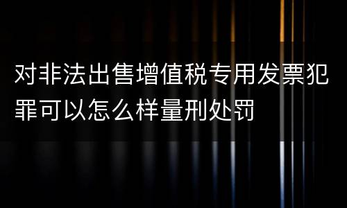 对非法出售增值税专用发票犯罪可以怎么样量刑处罚