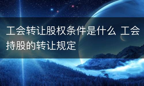 工会转让股权条件是什么 工会持股的转让规定