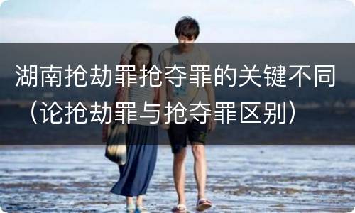 湖南抢劫罪抢夺罪的关键不同（论抢劫罪与抢夺罪区别）