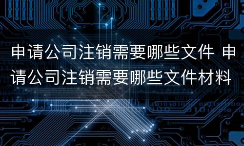 申请公司注销需要哪些文件 申请公司注销需要哪些文件材料