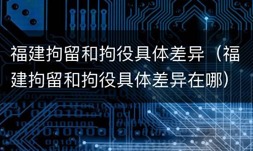 福建拘留和拘役具体差异（福建拘留和拘役具体差异在哪）