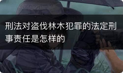 刑法对盗伐林木犯罪的法定刑事责任是怎样的