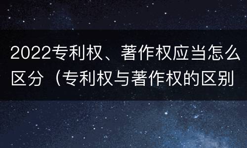 2022专利权、著作权应当怎么区分（专利权与著作权的区别）