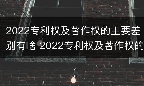 2022专利权及著作权的主要差别有啥 2022专利权及著作权的主要差别有啥