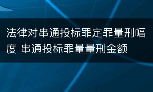 法律对串通投标罪定罪量刑幅度 串通投标罪量量刑金额