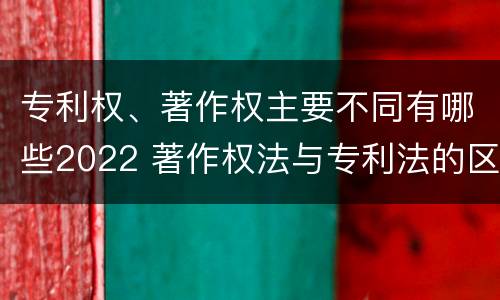 专利权、著作权主要不同有哪些2022 著作权法与专利法的区别