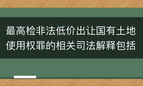 最高检非法低价出让国有土地使用权罪的相关司法解释包括什么内容