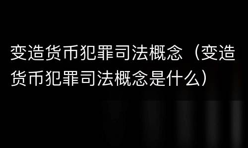 变造货币犯罪司法概念（变造货币犯罪司法概念是什么）
