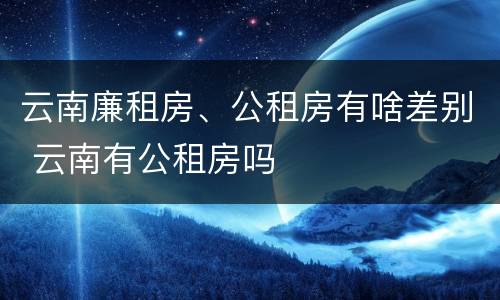 云南廉租房、公租房有啥差别 云南有公租房吗