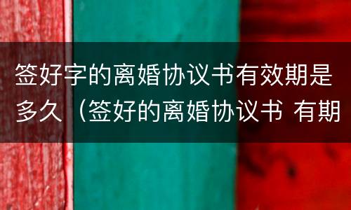 签好字的离婚协议书有效期是多久（签好的离婚协议书 有期限吗）