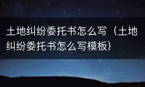 土地纠纷委托书怎么写（土地纠纷委托书怎么写模板）