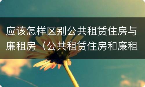 应该怎样区别公共租赁住房与廉租房（公共租赁住房和廉租房的区别）