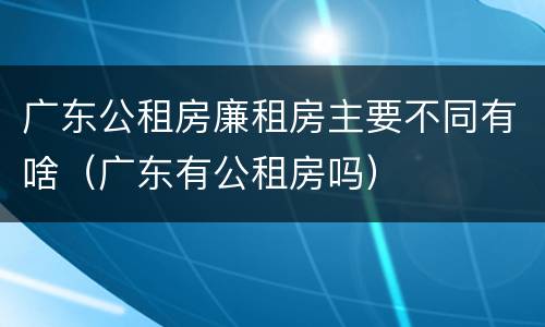 广东公租房廉租房主要不同有啥（广东有公租房吗）