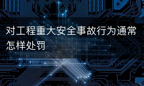 对工程重大安全事故行为通常怎样处罚