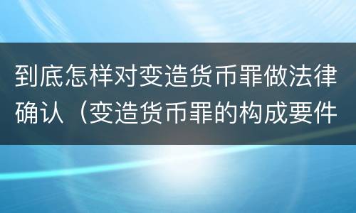 到底怎样对变造货币罪做法律确认（变造货币罪的构成要件）