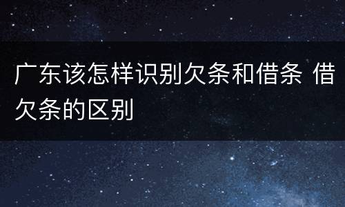 广东该怎样识别欠条和借条 借欠条的区别