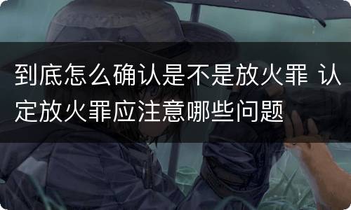 到底怎么确认是不是放火罪 认定放火罪应注意哪些问题