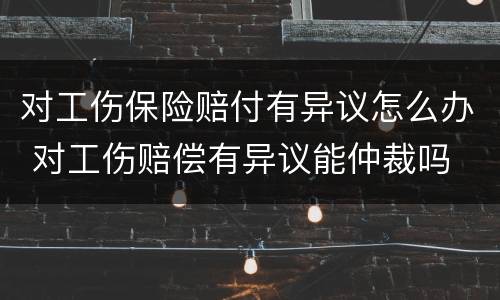 对工伤保险赔付有异议怎么办 对工伤赔偿有异议能仲裁吗