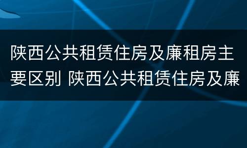 陕西公共租赁住房及廉租房主要区别 陕西公共租赁住房及廉租房主要区别是什么