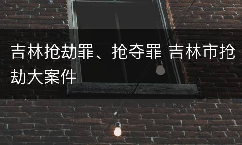 吉林抢劫罪、抢夺罪 吉林市抢劫大案件