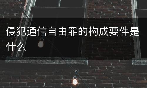 侵犯通信自由罪的构成要件是什么