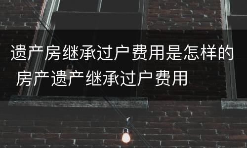 遗产房继承过户费用是怎样的 房产遗产继承过户费用