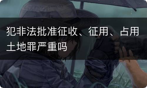 犯非法批准征收、征用、占用土地罪严重吗