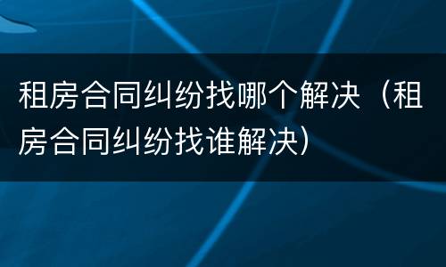 租房合同纠纷找哪个解决（租房合同纠纷找谁解决）