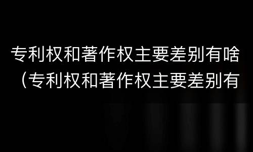 专利权和著作权主要差别有啥（专利权和著作权主要差别有啥影响）
