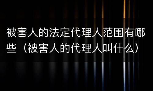 被害人的法定代理人范围有哪些（被害人的代理人叫什么）