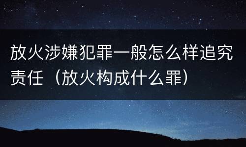 放火涉嫌犯罪一般怎么样追究责任（放火构成什么罪）