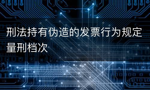 刑法持有伪造的发票行为规定量刑档次