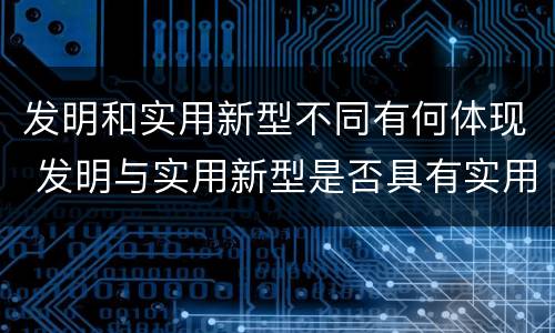 发明和实用新型不同有何体现 发明与实用新型是否具有实用性
