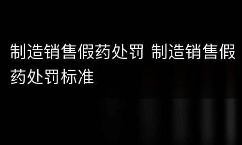 制造销售假药处罚 制造销售假药处罚标准