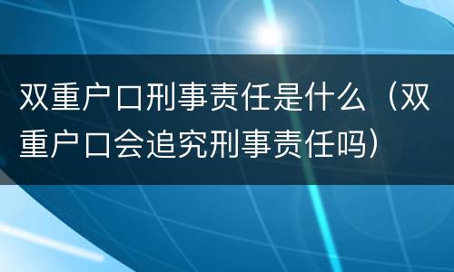 双重户口刑事责任是什么（双重户口会追究刑事责任吗）