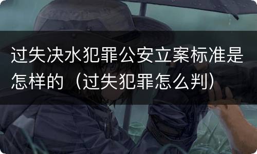 过失决水犯罪公安立案标准是怎样的（过失犯罪怎么判）