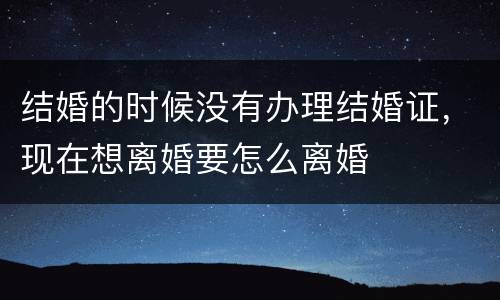 结婚的时候没有办理结婚证，现在想离婚要怎么离婚
