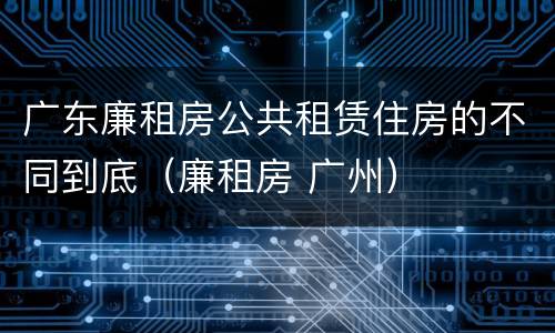 广东廉租房公共租赁住房的不同到底（廉租房 广州）