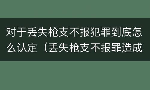 对于丢失枪支不报犯罪到底怎么认定（丢失枪支不报罪造成后果）
